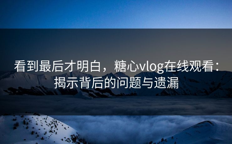 看到最后才明白,糖心vlog在线观看:揭示背后的问题与遗漏