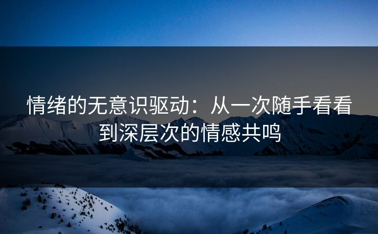 情绪的无意识驱动:从一次随手看看到深层次的情感共鸣