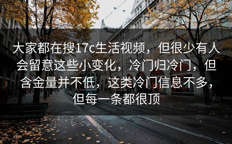 大家都在搜17c生活视频,但很少有人会留意这些小变化,冷门归冷门,但含金量并不低,这类冷门信息不多,但每一条都很顶
