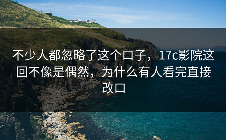 不少人都忽略了这个口子,17c影院这回不像是偶然,为什么有人看完直接改口