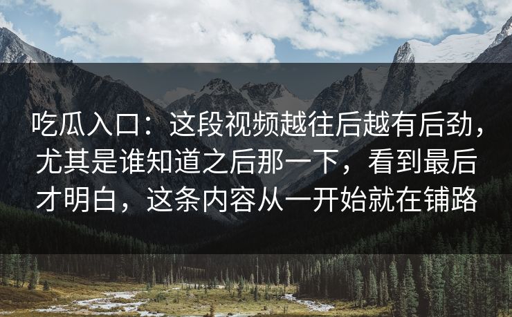 吃瓜入口:这段视频越往后越有后劲,尤其是谁知道之后那一下,看到最后才明白,这条内容从一开始就在铺路