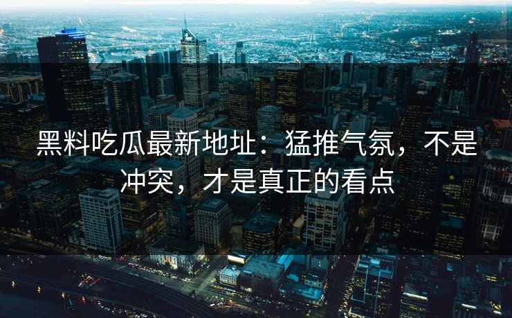 黑料吃瓜最新地址：猛推气氛，不是冲突，才是真正的看点