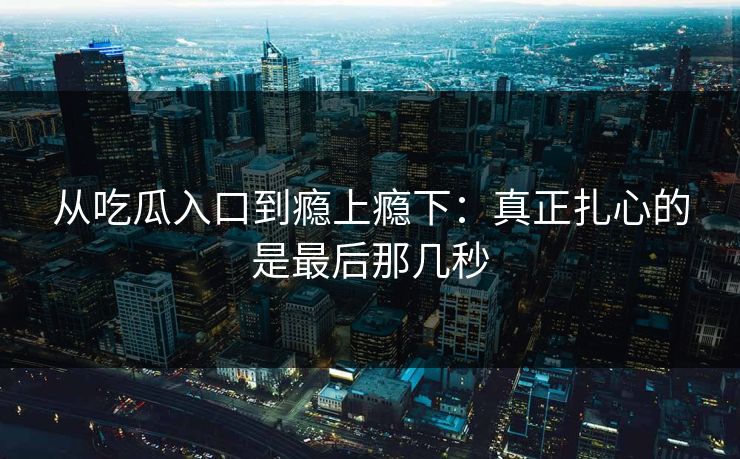 从吃瓜入口到瘾上瘾下:真正扎心的是最后那几秒