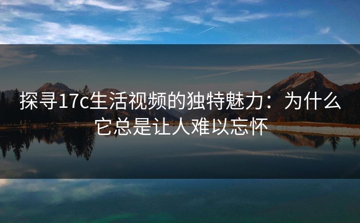 探寻17c生活视频的独特魅力:为什么它总是让人难以忘怀 探寻17c生活视频的独特魅力:为什么它总是让人难以忘怀