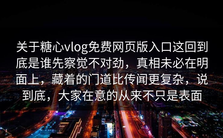 关于糖心vlog免费网页版入口这回到底是谁先察觉不对劲,真相未必在明面上,藏着的门道比传闻更复杂,说到底,大家在意的从来不只是表面