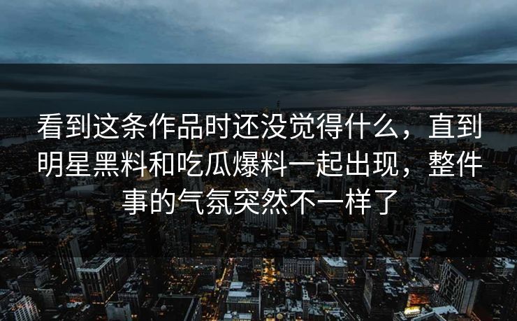 看到这条作品时还没觉得什么，直到明星黑料和吃瓜爆料一起出现，整件事的气氛突然不一样了