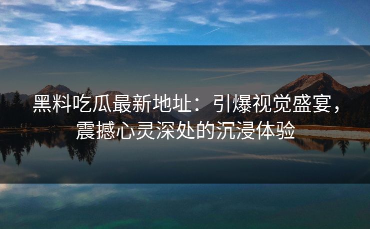 黑料吃瓜最新地址:引爆视觉盛宴,震撼心灵深处的沉浸体验