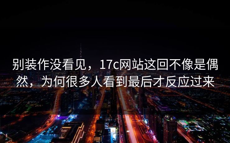 别装作没看见,17c网站这回不像是偶然,为何很多人看到最后才反应过来