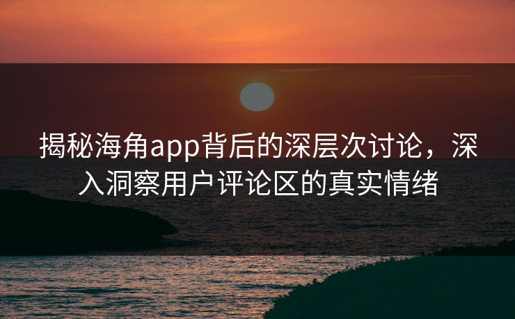 揭秘海角app背后的深层次讨论,深入洞察用户评论区的真实情绪