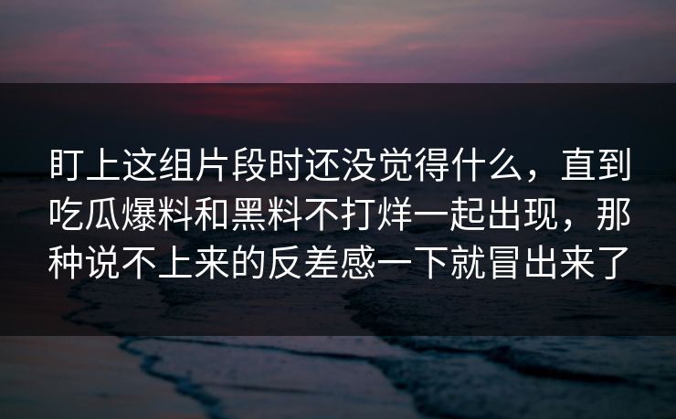 盯上这组片段时还没觉得什么,直到吃瓜爆料和黑料不打烊一起出现,那种说不上来的反差感一下就冒出来了